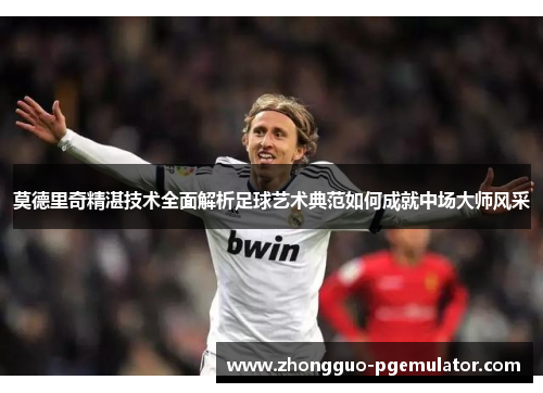 莫德里奇精湛技术全面解析足球艺术典范如何成就中场大师风采