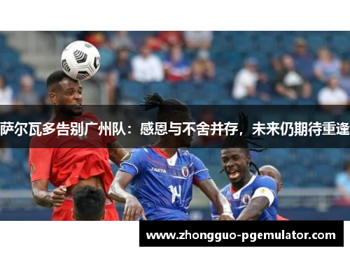 萨尔瓦多告别广州队：感恩与不舍并存，未来仍期待重逢