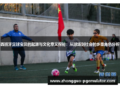 西班牙足球宝贝的起源与文化意义探秘：从球场到社会的多重角色分析