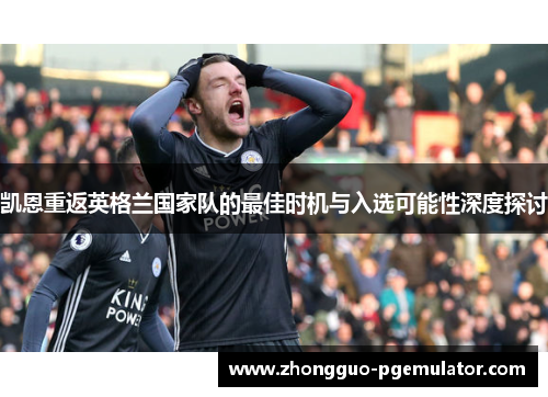 凯恩重返英格兰国家队的最佳时机与入选可能性深度探讨