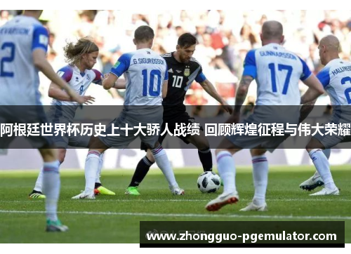 阿根廷世界杯历史上十大骄人战绩 回顾辉煌征程与伟大荣耀