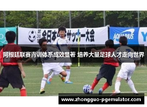 阿根廷联赛青训体系成效显著 培养大量足球人才走向世界