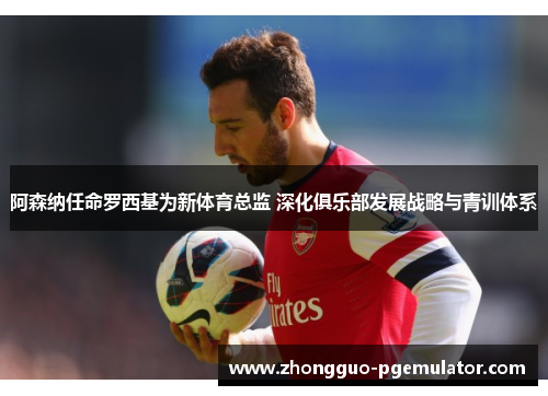 阿森纳任命罗西基为新体育总监 深化俱乐部发展战略与青训体系
