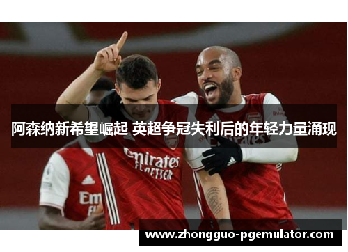 阿森纳新希望崛起 英超争冠失利后的年轻力量涌现