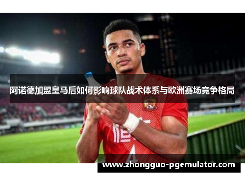 阿诺德加盟皇马后如何影响球队战术体系与欧洲赛场竞争格局 阿诺德加盟皇马后如何影响球队战术体系与欧洲赛场竞争格局