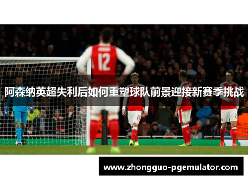阿森纳英超失利后如何重塑球队前景迎接新赛季挑战 阿森纳英超失利后如何重塑球队前景迎接新赛季挑战