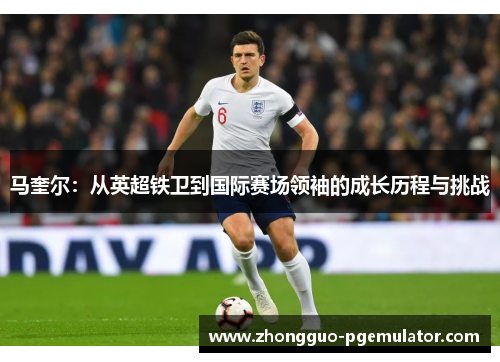 马奎尔:从英超铁卫到国际赛场领袖的成长历程与挑战 马奎尔:从英超铁卫到国际赛场领袖的成长历程与挑战