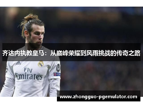 齐达内执教皇马:从巅峰荣耀到风雨挑战的传奇之路 齐达内执教皇马:从巅峰荣耀到风雨挑战的传奇之路