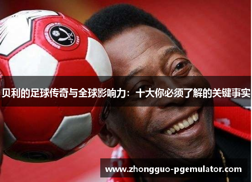 贝利的足球传奇与全球影响力:十大你必须了解的关键事实 贝利的足球传奇与全球影响力:十大你必须了解的关键事实