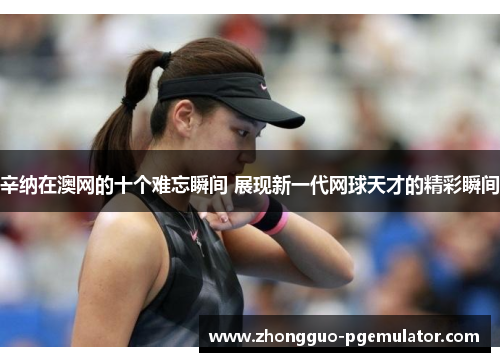 辛纳在澳网的十个难忘瞬间 展现新一代网球天才的精彩瞬间