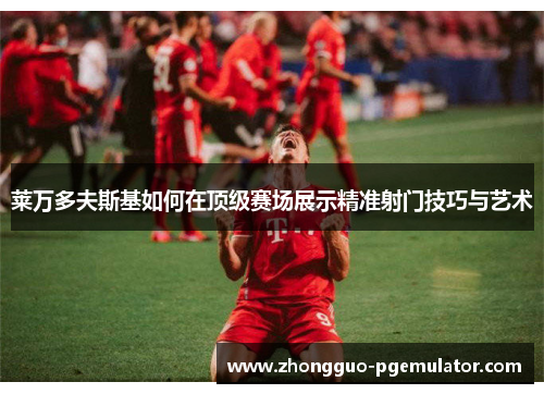 莱万多夫斯基如何在顶级赛场展示精准射门技巧与艺术