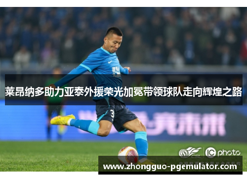莱昂纳多助力亚泰外援荣光加冕带领球队走向辉煌之路 莱昂纳多助力亚泰外援荣光加冕带领球队走向辉煌之路