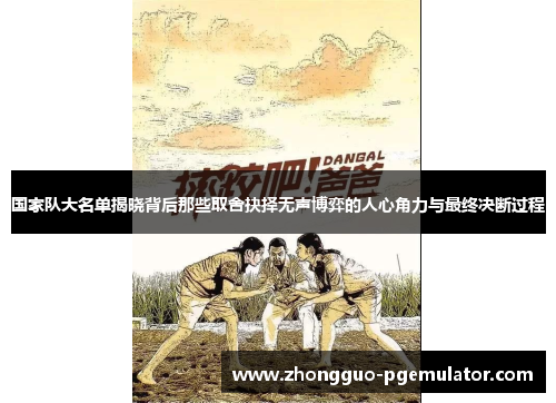 国家队大名单揭晓背后那些取舍抉择无声博弈的人心角力与最终决断过程