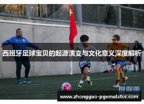 西班牙足球宝贝的起源演变与文化意义深度解析 西班牙足球宝贝的起源演变与文化意义深度解析