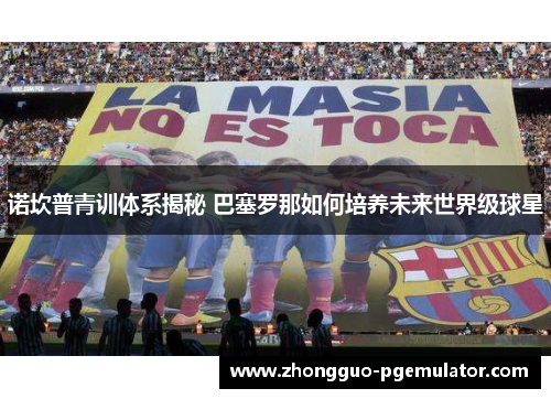 诺坎普青训体系揭秘 巴塞罗那如何培养未来世界级球星