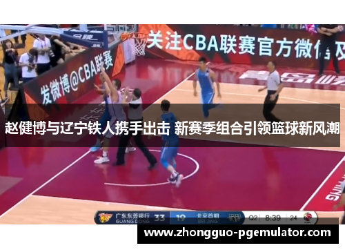 赵健博与辽宁铁人携手出击 新赛季组合引领篮球新风潮