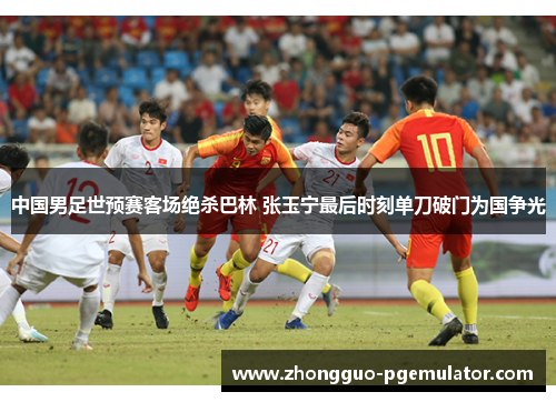 中国男足世预赛客场绝杀巴林 张玉宁最后时刻单刀破门为国争光