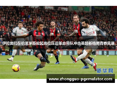伊拉奥拉在伯恩茅斯掀起高位压迫革命带队冲击英超新格局青春风暴 伊拉奥拉在伯恩茅斯掀起高位压迫革命带队冲击英超新格局青春风暴