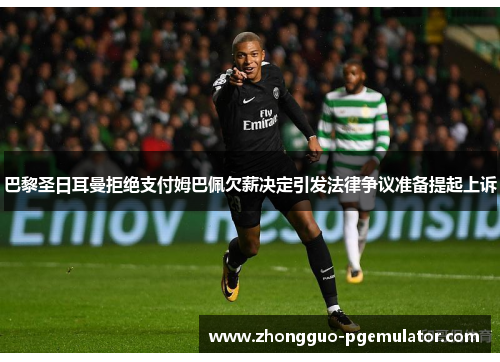 巴黎圣日耳曼拒绝支付姆巴佩欠薪决定引发法律争议准备提起上诉 巴黎圣日耳曼拒绝支付姆巴佩欠薪决定引发法律争议准备提起上诉