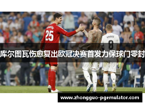 库尔图瓦伤愈复出欧冠决赛首发力保球门零封 库尔图瓦伤愈复出欧冠决赛首发力保球门零封