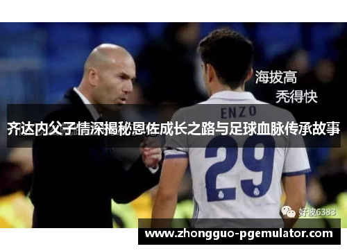 齐达内父子情深揭秘恩佐成长之路与足球血脉传承故事 齐达内父子情深揭秘恩佐成长之路与足球血脉传承故事