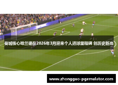 曼城核心哈兰德在2026年3月迎来个人进球里程碑 创历史新高 曼城核心哈兰德在2026年3月迎来个人进球里程碑 创历史新高